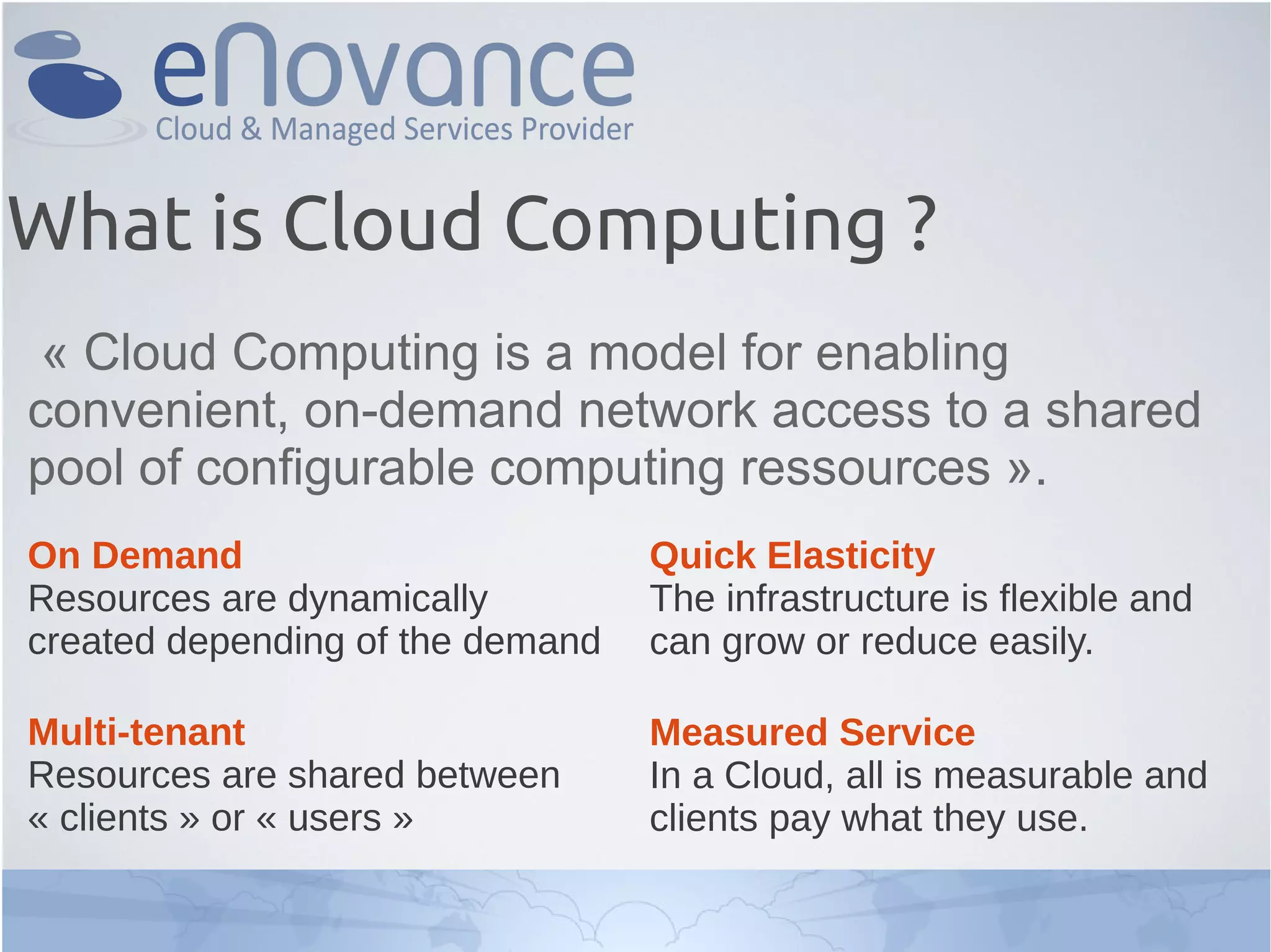 What is Cloud Computing ?
« Cloud Computing is a model for enabling
convenient, on-demand network access to a shared
pool of configurable computing ressources ».
On Demand
Resources are dynamically
created depending of the demand
Multi-tenant
Resources are shared between
« clients » or « users »
Quick Elasticity
The infrastructure is flexible and
can grow or reduce easily.
Measured Service
In a Cloud, all is measurable and
clients pay what they use.
 