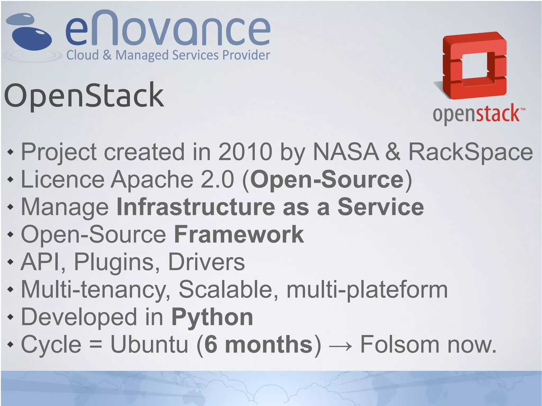 OpenStack
 Project created in 2010 by NASA & RackSpace
 Licence Apache 2.0 (Open-Source)
 Manage Infrastructure as a Service
 Open-Source Framework
 API, Plugins, Drivers
 Multi-tenancy, Scalable, multi-plateform
 Developed in Python
 Cycle = Ubuntu (6 months) → Folsom now.
 