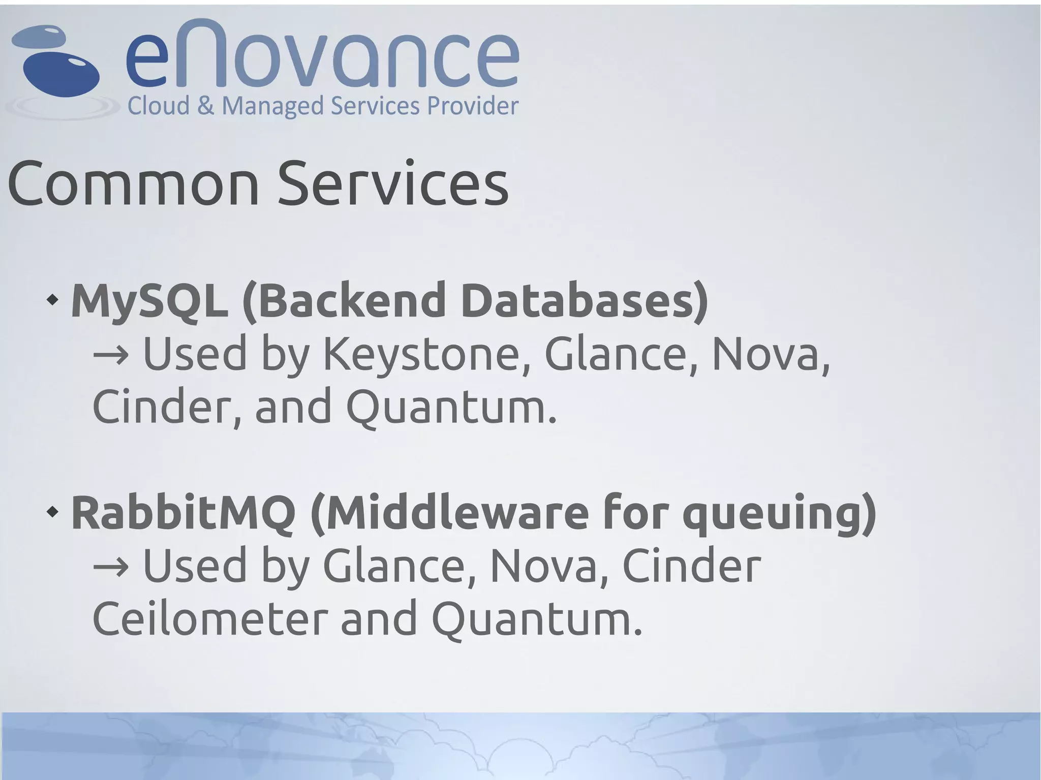
MySQL (Backend Databases)
→ Used by Keystone, Glance, Nova,
Cinder, and Quantum.

RabbitMQ (Middleware for queuing)
→ Used by Glance, Nova, Cinder
Ceilometer and Quantum.
Common Services
 