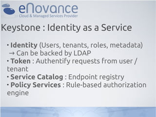 
Identity (Users, tenants, roles, metadata)
→ Can be backed by LDAP

Token : Authentify requests from user /
tenant

Service Catalog : Endpoint registry

Policy Services : Rule-based authorization
engine
Keystone : Identity as a Service
 