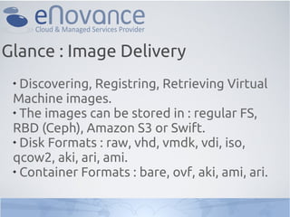 
Discovering, Registring, Retrieving Virtual
Machine images.

The images can be stored in : regular FS,
RBD (Ceph), Amazon S3 or Swift.

Disk Formats : raw, vhd, vmdk, vdi, iso,
qcow2, aki, ari, ami.

Container Formats : bare, ovf, aki, ami, ari.
Glance : Image Delivery
 