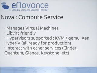 
Manages Virtual Machines

Libvirt friendly

Hypervisors supported : KVM / qemu, Xen,
Hyper-V (all ready for production)

Interact with other services (Cinder,
Quantum, Glance, Keystone, etc)
Nova : Compute Service
 