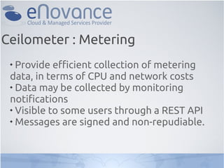 
Provide efficient collection of metering
data, in terms of CPU and network costs

Data may be collected by monitoring
notifications

Visible to some users through a REST API

Messages are signed and non-repudiable.
Ceilometer : Metering
 