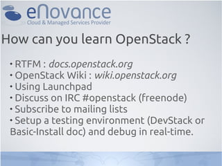 
RTFM : docs.openstack.org

OpenStack Wiki : wiki.openstack.org

Using Launchpad

Discuss on IRC #openstack (freenode)

Subscribe to mailing lists

Setup a testing environment (DevStack or
Basic-Install doc) and debug in real-time.
How can you learn OpenStack ?
 