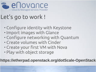 
Configure identity with Keystone

Import images with Glance

Configure networking with Quantum

Create volumes with Cinder

Create your first VM with Nova

Play with object storage
Let's go to work !
https://etherpad.openstack.org/dotScale-OpenStack
 