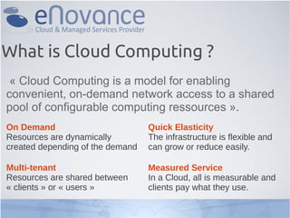 What is Cloud Computing ?
« Cloud Computing is a model for enabling
convenient, on-demand network access to a shared
pool of configurable computing ressources ».
On Demand
Resources are dynamically
created depending of the demand
Multi-tenant
Resources are shared between
« clients » or « users »
Quick Elasticity
The infrastructure is flexible and
can grow or reduce easily.
Measured Service
In a Cloud, all is measurable and
clients pay what they use.
 
