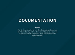 DOCUMENTATION
Mission
Provide documentation for core OpenStack projects to promote
OpenStack. Develop and maintain tools and processes to ensure
quality, accurate documentation. Treat documentation like
OpenStack code.
 