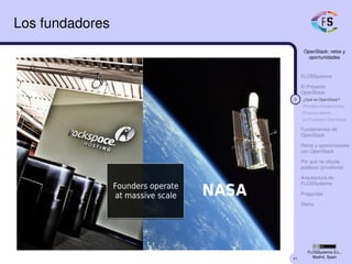 41
OpenStack: retos y
oportunidades
FLOSSystems
El Proyecto
OpenStack
9 ¿Qué es OpenStack?
Principios fundacionales
Proyecto abierto
La Fundación OpenStack
Fundamentos de
OpenStack
Retos y oportunidades
con OpenStack
Por qué no clouds
públicos (privativos)
Arquitectura de
FLOSSystems
Preguntas
Demo
FLOSSystems S.L.,
Madrid, Spain
Los fundadores
 