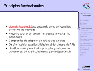 41
OpenStack: retos y
oportunidades
FLOSSystems
El Proyecto
OpenStack
¿Qué es OpenStack?
11 Principios fundacionales
Proyecto abierto
La Fundación OpenStack
Fundamentos de
OpenStack
Retos y oportunidades
con OpenStack
Por qué no clouds
públicos (privativos)
Arquitectura de
FLOSSystems
Preguntas
Demo
FLOSSystems S.L.,
Madrid, Spain
Principios fundacionales
Licencia Apache 2.0: se desarrolla como software libre
permisivo (no-copyleft)
Proyecto abierto, sin versión ‘enterprise’ privativa (¡no
open core!)
Compromiso de adopción de estándares abiertos
Diseño modular para ﬂexibilidad en el despliegue vía APIs
Una Fundación garantiza los principios y objetivos del
proyecto, así como su gobernanza y su independencia
 