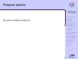 41
OpenStack: retos y
oportunidades
FLOSSystems
El Proyecto
OpenStack
¿Qué es OpenStack?
Principios fundacionales
12 Proyecto abierto
La Fundación OpenStack
Fundamentos de
OpenStack
Retos y oportunidades
con OpenStack
Por qué no clouds
públicos (privativos)
Arquitectura de
FLOSSystems
Preguntas
Demo
FLOSSystems S.L.,
Madrid, Spain
Proyecto abierto
No solo el código es abierto...
 