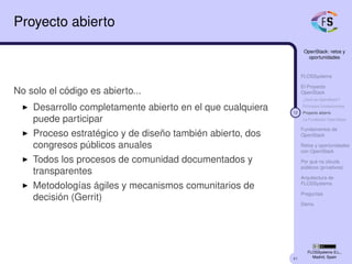 41
OpenStack: retos y
oportunidades
FLOSSystems
El Proyecto
OpenStack
¿Qué es OpenStack?
Principios fundacionales
12 Proyecto abierto
La Fundación OpenStack
Fundamentos de
OpenStack
Retos y oportunidades
con OpenStack
Por qué no clouds
públicos (privativos)
Arquitectura de
FLOSSystems
Preguntas
Demo
FLOSSystems S.L.,
Madrid, Spain
Proyecto abierto
No solo el código es abierto...
Desarrollo completamente abierto en el que cualquiera
puede participar
Proceso estratégico y de diseño también abierto, dos
congresos públicos anuales
Todos los procesos de comunidad documentados y
transparentes
Metodologías ágiles y mecanismos comunitarios de
decisión (Gerrit)
 