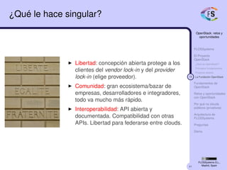 41
OpenStack: retos y
oportunidades
FLOSSystems
El Proyecto
OpenStack
¿Qué es OpenStack?
Principios fundacionales
Proyecto abierto
15 La Fundación OpenStack
Fundamentos de
OpenStack
Retos y oportunidades
con OpenStack
Por qué no clouds
públicos (privativos)
Arquitectura de
FLOSSystems
Preguntas
Demo
FLOSSystems S.L.,
Madrid, Spain
¿Qué le hace singular?
Libertad: concepción abierta protege a los
clientes del vendor lock-in y del provider
lock-in (elige proveedor).
Comunidad: gran ecosistema/bazar de
empresas, desarrolladores e integradores,
todo va mucho más rápido.
Interoperabilidad: API abierta y
documentada. Compatibilidad con otras
APIs. Libertad para federarse entre clouds.
 