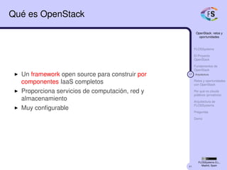 41
OpenStack: retos y
oportunidades
FLOSSystems
El Proyecto
OpenStack
Fundamentos de
OpenStack
17 Arquitectura
Retos y oportunidades
con OpenStack
Por qué no clouds
públicos (privativos)
Arquitectura de
FLOSSystems
Preguntas
Demo
FLOSSystems S.L.,
Madrid, Spain
Qué es OpenStack
Un framework open source para construir por
componentes IaaS completos
Proporciona servicios de computación, red y
almacenamiento
Muy conﬁgurable
 