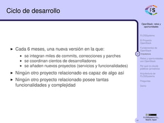 41
OpenStack: retos y
oportunidades
FLOSSystems
El Proyecto
OpenStack
Fundamentos de
OpenStack
22 Arquitectura
Retos y oportunidades
con OpenStack
Por qué no clouds
públicos (privativos)
Arquitectura de
FLOSSystems
Preguntas
Demo
FLOSSystems S.L.,
Madrid, Spain
Ciclo de desarrollo
Cada 6 meses, una nueva versión en la que:
se integran miles de commits, correcciones y parches
se coordinan cientos de desarrolladores
se añaden nuevos proyectos (servicios y funcionalidades)
Ningún otro proyecto relacionado es capaz de algo así
Ningún otro proyecto relacionado posee tantas
funcionalidades y complejidad
 