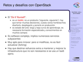 41
OpenStack: retos y
oportunidades
FLOSSystems
El Proyecto
OpenStack
Fundamentos de
OpenStack
Retos y oportunidades
con OpenStack
26 Retos con OpenStack
Oportunidades con
OpenStack
En síntesis
Por qué no clouds
públicos (privativos)
Arquitectura de
FLOSSystems
Preguntas
Demo
FLOSSystems S.L.,
Madrid, Spain
Retos y desafíos con OpenStack
El “Do It Yourself”:
es un toolkit, no un producto (“siguiente, siguiente”): hay
que tomar muchas decisiones, cuesta varios hombres/mes
diseñarlo, desplegarlo y ponerlo en producción
es estado del arte: larga y baja curva de aprendizaje, es
necesaria formación especializada y conocimientos en
muchos campos
Es software complejo, implica numerosos servicios
subyacentes
Muy apto para innovar: pero si modiﬁcas, no es fácil
actualizar (forking)
Hay que destinar esfuerzos extra a mantener y mejorar la
infraestructura que no son necesarios si se usa un IaaS
ajeno.
 