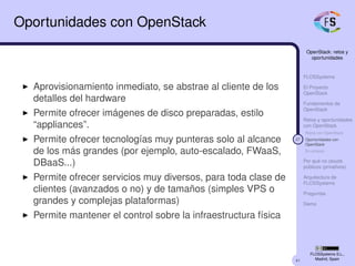 41
OpenStack: retos y
oportunidades
FLOSSystems
El Proyecto
OpenStack
Fundamentos de
OpenStack
Retos y oportunidades
con OpenStack
Retos con OpenStack
27 Oportunidades con
OpenStack
En síntesis
Por qué no clouds
públicos (privativos)
Arquitectura de
FLOSSystems
Preguntas
Demo
FLOSSystems S.L.,
Madrid, Spain
Oportunidades con OpenStack
Aprovisionamiento inmediato, se abstrae al cliente de los
detalles del hardware
Permite ofrecer imágenes de disco preparadas, estilo
“appliances”.
Permite ofrecer tecnologías muy punteras solo al alcance
de los más grandes (por ejemplo, auto-escalado, FWaaS,
DBaaS...)
Permite ofrecer servicios muy diversos, para toda clase de
clientes (avanzados o no) y de tamaños (simples VPS o
grandes y complejas plataformas)
Permite mantener el control sobre la infraestructura física
 