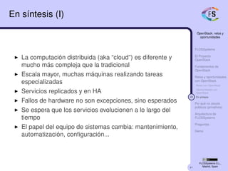 41
OpenStack: retos y
oportunidades
FLOSSystems
El Proyecto
OpenStack
Fundamentos de
OpenStack
Retos y oportunidades
con OpenStack
Retos con OpenStack
Oportunidades con
OpenStack
28 En síntesis
Por qué no clouds
públicos (privativos)
Arquitectura de
FLOSSystems
Preguntas
Demo
FLOSSystems S.L.,
Madrid, Spain
En síntesis (I)
La computación distribuida (aka “cloud”) es diferente y
mucho más compleja que la tradicional
Escala mayor, muchas máquinas realizando tareas
especializadas
Servicios replicados y en HA
Fallos de hardware no son excepciones, sino esperados
Se espera que los servicios evolucionen a lo largo del
tiempo
El papel del equipo de sistemas cambia: mantenimiento,
automatización, conﬁguración...
 