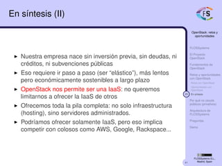 41
OpenStack: retos y
oportunidades
FLOSSystems
El Proyecto
OpenStack
Fundamentos de
OpenStack
Retos y oportunidades
con OpenStack
Retos con OpenStack
Oportunidades con
OpenStack
29 En síntesis
Por qué no clouds
públicos (privativos)
Arquitectura de
FLOSSystems
Preguntas
Demo
FLOSSystems S.L.,
Madrid, Spain
En síntesis (II)
Nuestra empresa nace sin inversión previa, sin deudas, ni
créditos, ni subvenciones públicas
Eso requiere ir paso a paso (ser “elástico”), más lentos
pero económicamente sostenibles a largo plazo
OpenStack nos permite ser una IaaS: no queremos
limitarnos a ofrecer la IaaS de otros
Ofrecemos toda la pila completa: no solo infraestructura
(hosting), sino servidores administrados.
Podríamos ofrecer solamente IaaS, pero eso implica
competir con colosos como AWS, Google, Rackspace...
 