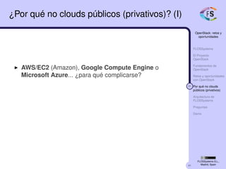 41
OpenStack: retos y
oportunidades
FLOSSystems
El Proyecto
OpenStack
Fundamentos de
OpenStack
Retos y oportunidades
con OpenStack
31 Por qué no clouds
públicos (privativos)
Arquitectura de
FLOSSystems
Preguntas
Demo
FLOSSystems S.L.,
Madrid, Spain
¿Por qué no clouds públicos (privativos)? (I)
AWS/EC2 (Amazon), Google Compute Engine o
Microsoft Azure... ¿para qué complicarse?
 