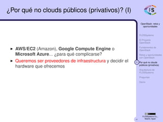 41
OpenStack: retos y
oportunidades
FLOSSystems
El Proyecto
OpenStack
Fundamentos de
OpenStack
Retos y oportunidades
con OpenStack
31 Por qué no clouds
públicos (privativos)
Arquitectura de
FLOSSystems
Preguntas
Demo
FLOSSystems S.L.,
Madrid, Spain
¿Por qué no clouds públicos (privativos)? (I)
AWS/EC2 (Amazon), Google Compute Engine o
Microsoft Azure... ¿para qué complicarse?
Queremos ser proveedores de infraestructura y decidir el
hardware que ofrecemos
 