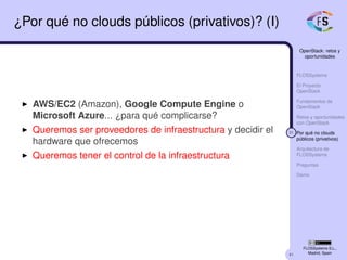 41
OpenStack: retos y
oportunidades
FLOSSystems
El Proyecto
OpenStack
Fundamentos de
OpenStack
Retos y oportunidades
con OpenStack
31 Por qué no clouds
públicos (privativos)
Arquitectura de
FLOSSystems
Preguntas
Demo
FLOSSystems S.L.,
Madrid, Spain
¿Por qué no clouds públicos (privativos)? (I)
AWS/EC2 (Amazon), Google Compute Engine o
Microsoft Azure... ¿para qué complicarse?
Queremos ser proveedores de infraestructura y decidir el
hardware que ofrecemos
Queremos tener el control de la infraestructura
 
