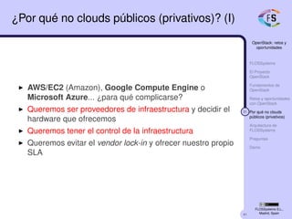 41
OpenStack: retos y
oportunidades
FLOSSystems
El Proyecto
OpenStack
Fundamentos de
OpenStack
Retos y oportunidades
con OpenStack
31 Por qué no clouds
públicos (privativos)
Arquitectura de
FLOSSystems
Preguntas
Demo
FLOSSystems S.L.,
Madrid, Spain
¿Por qué no clouds públicos (privativos)? (I)
AWS/EC2 (Amazon), Google Compute Engine o
Microsoft Azure... ¿para qué complicarse?
Queremos ser proveedores de infraestructura y decidir el
hardware que ofrecemos
Queremos tener el control de la infraestructura
Queremos evitar el vendor lock-in y ofrecer nuestro propio
SLA
 