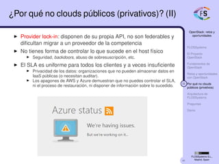 41
OpenStack: retos y
oportunidades
FLOSSystems
El Proyecto
OpenStack
Fundamentos de
OpenStack
Retos y oportunidades
con OpenStack
32 Por qué no clouds
públicos (privativos)
Arquitectura de
FLOSSystems
Preguntas
Demo
FLOSSystems S.L.,
Madrid, Spain
¿Por qué no clouds públicos (privativos)? (II)
Provider lock-in: disponen de su propia API, no son federables y
diﬁcultan migrar a un proveedor de la competencia
No tienes forma de controlar lo que sucede en el host físico
Seguridad, backdoors, abuso de sobresuscripción, etc.
El SLA es uniforme para todos los clientes y a veces insuﬁciente
Privacidad de los datos: organizaciones que no pueden almacenar datos en
IaaS públicas (o necesitan auditar).
Los apagones de AWS y Azure demuestran que no puedes controlar el SLA,
ni el proceso de restauración, ni disponer de información sobre lo sucedido.
 