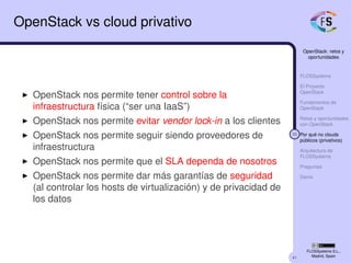 41
OpenStack: retos y
oportunidades
FLOSSystems
El Proyecto
OpenStack
Fundamentos de
OpenStack
Retos y oportunidades
con OpenStack
33 Por qué no clouds
públicos (privativos)
Arquitectura de
FLOSSystems
Preguntas
Demo
FLOSSystems S.L.,
Madrid, Spain
OpenStack vs cloud privativo
OpenStack nos permite tener control sobre la
infraestructura física (“ser una IaaS”)
OpenStack nos permite evitar vendor lock-in a los clientes
OpenStack nos permite seguir siendo proveedores de
infraestructura
OpenStack nos permite que el SLA dependa de nosotros
OpenStack nos permite dar más garantías de seguridad
(al controlar los hosts de virtualización) y de privacidad de
los datos
 
