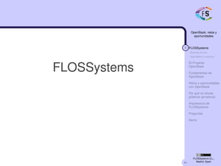 41
OpenStack: retos y
oportunidades
3 FLOSSystems
Quiénes somos
OpenStack y nosotros
El Proyecto
OpenStack
Fundamentos de
OpenStack
Retos y oportunidades
con OpenStack
Por qué no clouds
públicos (privativos)
Arquitectura de
FLOSSystems
Preguntas
Demo
FLOSSystems S.L.,
Madrid, Spain
FLOSSystems
 