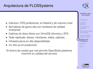 41
OpenStack: retos y
oportunidades
FLOSSystems
El Proyecto
OpenStack
Fundamentos de
OpenStack
Retos y oportunidades
con OpenStack
Por qué no clouds
públicos (privativos)
35 Arquitectura de
FLOSSystems
Preguntas
Demo
FLOSSystems S.L.,
Madrid, Spain
Arquitectura de FLOSSystems
Interxion: CPD profesional, en Madrid y de máximo nivel
Servidores de gama alta con hardware de calidad
enterprise
Cabinas de disco libres con OmniOS (illumos) y ZFS
Todo replicado: discos, interfaces, redes, cabinas...
Infraestructura en alta disponibilidad
Un año ya en producción
El ahorro de costes que nos permite OpenStack podemos
invertirlo en calidad del servicio
 
