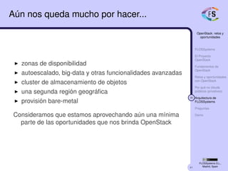 41
OpenStack: retos y
oportunidades
FLOSSystems
El Proyecto
OpenStack
Fundamentos de
OpenStack
Retos y oportunidades
con OpenStack
Por qué no clouds
públicos (privativos)
36 Arquitectura de
FLOSSystems
Preguntas
Demo
FLOSSystems S.L.,
Madrid, Spain
Aún nos queda mucho por hacer...
zonas de disponibilidad
autoescalado, big-data y otras funcionalidades avanzadas
cluster de almacenamiento de objetos
una segunda región geográﬁca
provisión bare-metal
Consideramos que estamos aprovechando aún una mínima
parte de las oportunidades que nos brinda OpenStack
 