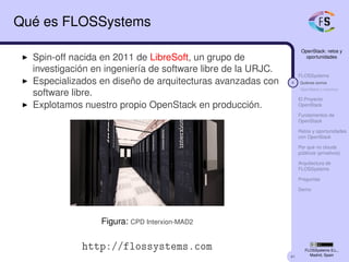 41
OpenStack: retos y
oportunidades
FLOSSystems
4 Quiénes somos
OpenStack y nosotros
El Proyecto
OpenStack
Fundamentos de
OpenStack
Retos y oportunidades
con OpenStack
Por qué no clouds
públicos (privativos)
Arquitectura de
FLOSSystems
Preguntas
Demo
FLOSSystems S.L.,
Madrid, Spain
Qué es FLOSSystems
Spin-off nacida en 2011 de LibreSoft, un grupo de
investigación en ingeniería de software libre de la URJC.
Especializados en diseño de arquitecturas avanzadas con
software libre.
Explotamos nuestro propio OpenStack en producción.
Figura: CPD Interxion-MAD2
http://flossystems.com
 
