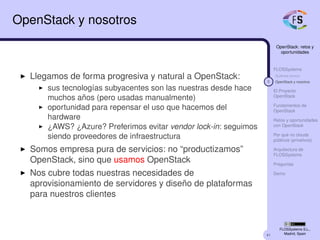 41
OpenStack: retos y
oportunidades
FLOSSystems
Quiénes somos
5 OpenStack y nosotros
El Proyecto
OpenStack
Fundamentos de
OpenStack
Retos y oportunidades
con OpenStack
Por qué no clouds
públicos (privativos)
Arquitectura de
FLOSSystems
Preguntas
Demo
FLOSSystems S.L.,
Madrid, Spain
OpenStack y nosotros
Llegamos de forma progresiva y natural a OpenStack:
sus tecnologías subyacentes son las nuestras desde hace
muchos años (pero usadas manualmente)
oportunidad para repensar el uso que hacemos del
hardware
¿AWS? ¿Azure? Preferimos evitar vendor lock-in: seguimos
siendo proveedores de infraestructura
Somos empresa pura de servicios: no “productizamos”
OpenStack, sino que usamos OpenStack
Nos cubre todas nuestras necesidades de
aprovisionamiento de servidores y diseño de plataformas
para nuestros clientes
 
