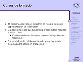 41
OpenStack: retos y
oportunidades
FLOSSystems
Quiénes somos
6 OpenStack y nosotros
El Proyecto
OpenStack
Fundamentos de
OpenStack
Retos y oportunidades
con OpenStack
Por qué no clouds
públicos (privativos)
Arquitectura de
FLOSSystems
Preguntas
Demo
FLOSSystems S.L.,
Madrid, Spain
Cursos de formación
15 ediciones (privadas y públicas) de nuestro curso de
especialización en OpenStack
Grandes empresas que apuestan por OpenStack recurren
a estos cursos
En dos años hemos formado a más de 150 ingenieros en
OpenStack
Curso totalmente práctico orientado a arquitectos de
sistemas para usarlo en producción
 