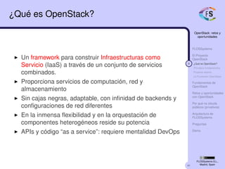 41
OpenStack: retos y
oportunidades
FLOSSystems
El Proyecto
OpenStack
8 ¿Qué es OpenStack?
Principios fundacionales
Proyecto abierto
La Fundación OpenStack
Fundamentos de
OpenStack
Retos y oportunidades
con OpenStack
Por qué no clouds
públicos (privativos)
Arquitectura de
FLOSSystems
Preguntas
Demo
FLOSSystems S.L.,
Madrid, Spain
¿Qué es OpenStack?
Un framework para construir Infraestructuras como
Servicio (IaaS) a través de un conjunto de servicios
combinados.
Proporciona servicios de computación, red y
almacenamiento
Sin cajas negras, adaptable, con inﬁnidad de backends y
conﬁguraciones de red diferentes
En la inmensa ﬂexibilidad y en la orquestación de
componentes heterogéneos reside su potencia
APIs y código “as a service”: requiere mentalidad DevOps
 