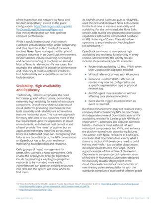 12www.openstack.org	 Accelerating NFV Delivery with OpenStack
of the hypervisor and network (by Nova and
Neutron respectively) as well as the guest
configuration. https://wiki.openstack.org/wiki/
VirtDriverGuestCPUMemoryPlacement
lists the key things that can help optimize
compute performance.
While it would seem natural that Network
Functions Virtualization comes under networking,
and thus Neutron, in fact, much of the work
involves Nova. Nova manages the life cycle of
compute instances in an OpenStack environment.
Responsibilities include spawning, scheduling
and decommissioning of machines on demand.
Most of Nova is relevant to NFV use cases. For
example, the scheduler is crucial for performance
and resiliency. It must launch new instances
fast, both initially and especially in reaction to
fault detection.
Scalability, High Availability
and Resiliency
Traditionally, telecoms emphasize the need
for “carrier grade” infrastructure, demanding
extremely high reliability for each infrastructure
component. One of the architectural tenets of
cloud platforms (including OpenStack) is that
both scalability and reliability are achieved via
massive horizontal scale. This is a new approach
for many telecoms in that it pushes more of the
HA requirement up to the application. In cloud
environments, an individual host cannot in and
of itself provide “five nines” of uptime, but an
application with many instances across many
hosts in a distributed cloud can. Recognizing that
failures are bound to occur, the NFV conversation
on OpenStack has to focus on resiliency
monitoring, fault detection and response.
Cells (groups of hosts) management for
geographic scaling is a Nova component. Cells
enable the deployment of larger OpenStack
clouds by providing a way to group together
resources to be managed more easily.
Administrators can partition existing resources
into cells and the system will know where to
find them.
As PayPal’s Anand Palmisani puts it, “[PayPal]...
used the new and improved Nova Cells service
for the first time to increase availability and
scalability. For the uninitiated, the Nova Cells
service adds scaling and geographic distribution
capabilities without the complicated database
or MQ clustering of Zones. They also allow
operators to separate host scheduling from
cell scheduling.”10
OpenStack continues to incorporate high
availability and resiliency functionality in every
release. Most recently, the Liberty release
includes these network-specific examples:
	Router high availability (L3 HA / VRRP) when
layer 2 population (l2pop) is enabled
	VPNaaS reference drivers with HA routers
	Networks used for VRRP traffic for HA
routers may now be configured to use
a specific segmentation type or physical
network tag.
	An OVS agent may be restarted without
affecting data plane connectivity.
	Event alarms trigger an action when an
event is received.
But these enhancements may not reassure every
company that’s considering NFV on OpenStack.
An independent view of OpenStack’s role in NFV
availability, entitled “Is Carrier-grade NFV Really
Important?”11
, addresses and debunks common
beliefs—that users must architect HA with
redundant components and VNFs, and enhance
the platform to maintain state during failures.
The author, Tom Nolle, President of CIMI Corp.,
concludes that OpenStack does exactly what it
claims to do, but VNF developers need to build
HA into their VNFs—just as other cloud-aware
developers build HA into their apps. There’s
a good example of this in Project Clearwater.
Clearwater is an open source implementation
of IMS (the IP Multimedia Subsystem) designed
for massively scalable deployment in the
cloud. Clearwater combines the economics of
over-the-top style service platforms with the
standards compliance expected of telecom-grade
10	“How PayPal Runs the World’s Largest Private OpenStack Cloud”, December 8, 2015, http://blog.appformix.com/how-paypal-
runs-the-worlds-largest-private-openstack-cloud?awesm=awe.sm_eN70t.
11	http://blog.cimicorp.com/?p=2372
 