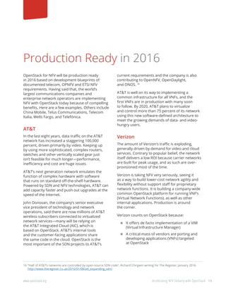 19www.openstack.org	 Accelerating NFV Delivery with OpenStack
Production Ready in 2016
OpenStack for NFV will be production ready
in 2016 based on development blueprints of
documented telecom, OPNFV and ETSI NFV
requirements. Having said that, the world’s
largest communications companies and
enterprise network operators are implementing
NFV with OpenStack today because of compelling
benefits. Here are a few examples. Others include
China Mobile, Telus Communications, Telecom
Italia, Wells Fargo, and Telefónica.
AT&T
In the last eight years, data traffic on the AT&T
network has increased a staggering 100,000
percent, driven primarily by video. Keeping up
by using more sophisticated, complex routers,
switches and other vertically scaled gear just
isn’t feasible for much longer—performance,
inefficiency and cost are huge issues.
AT&T’s next generation network emulates the
function of complex hardware with software
that runs on standard off-the-shelf hardware.
Powered by SDN and NFV technologies, AT&T can
add capacity faster and push out upgrades at the
speed of the Internet.
John Donovan, the company’s senior executive
vice president of technology and network
operations, said there are now millions of AT&T
wireless subscribers connected to virtualized
network services—many will be relying on
the AT&T Integrated Cloud (AIC), which is
based on OpenStack. AT&T’s internal tools
and the customer-facing applications share
the same code in the cloud. OpenStack is the
most important of the SDN projects to AT&T’s
current requirements and the company is also
contributing to OpenNFV, OpenDaylight,
and ONOS. 16
AT&T is well on its way to implementing a
common infrastructure for all VNFs, and the
first VNFs are in production with many soon
to follow. By 2020, AT&T plans to virtualize
and control more than 75 percent of its network
using this new software-defined architecture to
meet the growing demands of data- and video-
hungry users.
Verizon
The amount of Verizon’s traffic is exploding,
generally driven by demand for video and cloud
services. Contrary to popular belief, the network
itself delivers a low ROI because carrier networks
are built for peak usage, and as such are over-
provisioned most of the time.
Verizon is taking NFV very seriously, seeing it
as a way to build lower-cost network agility and
flexibility without support staff for proprietary
network functions. It is building a company-wide
common OpenStack platform for running VNF’s
(Virtual Network Functions), as well as other
internal applications. Production is around
the corner.
Verizon counts on OpenStack because:
	It offers de facto implementation of a VIM
(Virtual Infrastructure Manager)
	A critical mass of vendors are porting and
developing applications (VNFs) targeted
at OpenStack
16	“Half of AT&T’s networks are controlled by open-source SDN code”, Richard Chirgwin writing for The Register, January 2016.
http://www.theregister.co.uk/2016/01/08/att_expanding_sdn/.
 