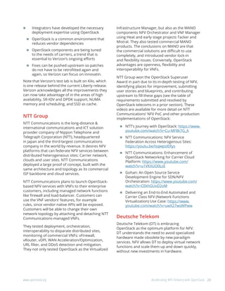 20www.openstack.org	 Accelerating NFV Delivery with OpenStack
	 Integrators have developed the necessary
deployment expertise using OpenStack
	OpenStack is a common environment that
reduces vendor dependencies
	OpenStack components are being tuned
to the needs of carriers, a trend that is
essential to Verizon’s ongoing efforts
	Fixes can be pushed upstream so patches
do not have to be retrofitted again and
again, so Verizon can focus on innovatin.
Note that Verizon’s test lab is built on Kilo, which
is one release behind the current Liberty release.
Verizon acknowledges all the improvements they
can now take advantage of in the areas of high
availability, SR-IOV and DPDK support, NUMA
memory and scheduling, and SSD as cache.
NTT Group
NTT Communications is the long-distance &
international communications and ICT solution
provider company of Nippon Telephone and
Telegraph Corporation (NTT), headquartered
in Japan and the third-largest communications
company in the world by revenue. It desires NFV
platforms that can federate NFV services between
distributed heterogeneous sites: Carrier network,
clouds and user sites. NTT Communications
deployed a large proof of concept, built with the
same architecture and topology as its commercial
ISP backbone and cloud services.
NTT Communications plans to launch OpenStack-
based NFV services with VNFs to their enterprise
customers, including managed network functions
like firewall and load-balancer. Customers can
use the VNF vendors’ features, for example
rules, since vendor-native APIs will be exposed.
Customers will be able to change their own
network topology by attaching and detaching NTT
Communications-managed VNFs.
They tested deployment, orchestration,
interoperability to disparate distributed sites,
monitoring of commercial VNFs: vFirewall,
vRouter, vDPI, WAN Acceleration/Optimization,
URL filter, and DDoS detection and mitigation.
They not only tested OpenStack as the Virtualized
Infrastructure Manager, but also as the MANO
components NFV Orchestrator and VNF Manager
using Heat and early stage projects Tacker and
Mistral. They also tested commercial MANO
products. The conclusions on MANO are that
the commercial solutions are difficult to use
completely, and introduced vendor lock-in
and flexibility issues. Conversely, OpenStack
advantages are openness, flexibility and
interoperability for VNFs.
NTT Group won the OpenStack Superuser
Award in part due to its in-depth testing of NFV,
identifying places for improvement, submitting
user stories and blueprints, and contributing
upstream to fill these gaps (see the table of
requirements submitted and resolved by
OpenStack telecoms in a prior section). These
videos are available for more detail on NTT
Communications’ NFV PoC and other production
implementations of OpenStack:
	NTT’s Journey with OpenStack: https://www.
youtube.com/watch?v=Cu-MF8k7G_A
	NTT Communications: NFV Service
Federation Across Heterogenous Sites:
https://youtu.be/IsqwpsIERys
	NTT Communications: Enhancement of
OpenStack Networking for Carrier Cloud
Platform: https://www.youtube.com/
watch?v=u1VKXUO0LcE
	Gohan: An Open Source Service
Development Engine for SDN/NFV
Orchestration: https://www.youtube.com/
watch?v=CEkhGUxD2oM
	Delivering an End-to-End Automated and
Carrier Class NFV (Network Functions
Virtualization) Use Case: https://www.
youtube.com/watch?v=uwX27wsWPww
Deutsche Telekom
Deutsche Telekom (DT) is embracing
OpenStack as the optimum platform for NFV.
DT understands the need to avoid specialized
hardware made obsolete by new paradigm
services. NFV allows DT to deploy virtual network
functions and scale them up and down quickly,
without new investments in hardware.
 