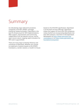 23www.openstack.org	 Accelerating NFV Delivery with OpenStack
Summary
As indicated by major telecommunications
companies, ETSI NFV, OPNFV, and large
enterprise network providers, OpenStack is the
best fit infrastructure for NFV implementations.
With support, requirements and community
collaboration from all relevant sources, and its
open source nature, ongoing rapid innovation for
NFV users is guaranteed.
There are many ways to directly influence and
contribute to OpenStack. Whether you choose
to implement a solution based on the OPNFV
framework, a vendor solution, or build it in-house
based on the ETSI NFV specification, OpenStack
is at the heart of most offerings. OpenStack
enjoys the support of more than 550 companies,
many of which are incorporating OpenStack into
their NFV solutions. Visit them in the OpenStack
Marketplace at https://www.openstack.org/
marketplace/ or at https://www.openstack.org/
foundation/companies/.
 