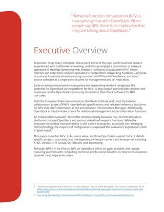 ““Network Functions Virtualization (NFV) is
now synonymous with OpenStack. When
people say NFV, there is an implication that
they are talking about OpenStack.”1
Executive Overview
Expensive. Proprietary. Inflexible. These were some of the pain points business leaders
experienced with traditional networking, and what prompted a consortium of network
operators to develop something new. Network Functions Virtualization (NFV) allows
telecom and enterprise network operators to control their networking functions—physical,
virtual and functional domains—using commercial off-the-shelf hardware, and open
source software as a single control pane for management and orchestration.
Early on, telecommunications companies and networking vendors recognized the
potential for OpenStack as the platform for NFV, so they began working with vendors and
developers in the OpenStack community to optimize OpenStack software for NFV
use cases.
Both the European Telecommunications Standards Institute and Linux Foundation
collaboration project OPNFV have defined specifications and released reference platforms
for NFV that select OpenStack as the Virtualization Infrastructure Manager. Additionally,
OpenStack is the dominant choice for additional management and orchestration functions.
An independent evaluator2
tested the interoperability between four NFV infrastructure
platforms that use OpenStack and various virtualized network functions. While the
evaluator noted that interoperability is still a work in progress, especially with emerging
NFV technology, the majority of configurations surpassed the evaluator’s expectations with
a “great result.”
This paper describes NFV, its business value, and how OpenStack supports NFV. It details
specific projects, use cases, and the experience of major carriers and enterprises including
AT&T, Verizon, NTT Group, SK Telecom, and Bloomberg.
Although NFV is in its infancy, NFV on OpenStack offers an agile, scalable, and rapidly
maturing platform with compelling technical and business benefits for telecommunications
providers and large enterprises.
1	 “Dimensioning OpenStack Neutron for NFV Systems”, Mark Lambe writing for SDx Central, September 2014.
https://www.sdxcentral.com/articles/contributed/dimensioning-openstack-neutron-nfv-systems-mark-lam-
be/2014/09/.
2	 http://img.lightreading.com/downloads/NIA-Test-Report-Final.pdf?p_redirone=yes&piddl_promo=.
 
