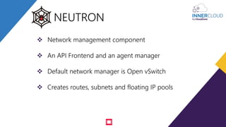  Network management component
 An API Frontend and an agent manager
 Default network manager is Open vSwitch
 Creates routes, subnets and floating IP pools
NEUTRON
 
