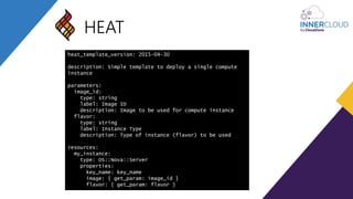 HEAT
heat_template_version: 2015-04-30
description: Simple template to deploy a single compute
instance
parameters:
image_id:
type: string
label: Image ID
description: Image to be used for compute instance
flavor:
type: string
label: Instance Type
description: Type of instance (flavor) to be used
resources:
my_instance:
type: OS::Nova::Server
properties:
key_name: key_name
image: { get_param: image_id }
flavor: { get_param: flavor }
 
