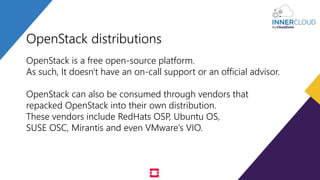 OpenStack distributions
OpenStack is a free open-source platform.
As such, It doesn't have an on-call support or an official advisor.
OpenStack can also be consumed through vendors that
repacked OpenStack into their own distribution.
These vendors include RedHats OSP, Ubuntu OS,
SUSE OSC, Mirantis and even VMware’s VIO.
 