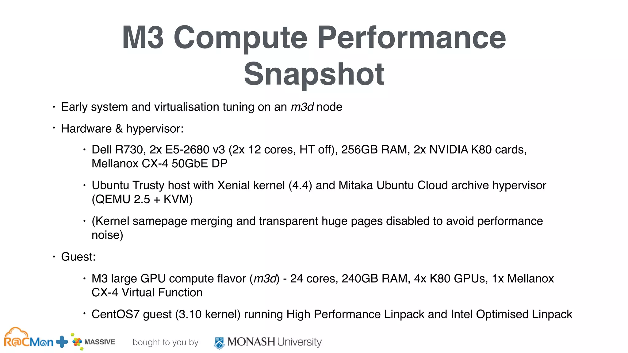 bought to you by
MASSIVE Business Plan 2013 / 2014 DRAFT
M3 Compute Performance
Snapshot
• Early system and virtualisation tuning on an m3d node
• Hardware & hypervisor:
• Dell R730, 2x E5-2680 v3 (2x 12 cores, HT off), 256GB RAM, 2x NVIDIA K80 cards,
Mellanox CX-4 50GbE DP
• Ubuntu Trusty host with Xenial kernel (4.4) and Mitaka Ubuntu Cloud archive hypervisor
(QEMU 2.5 + KVM)
• (Kernel samepage merging and transparent huge pages disabled to avoid performance
noise)
• Guest:
• M3 large GPU compute ﬂavor (m3d) - 24 cores, 240GB RAM, 4x K80 GPUs, 1x Mellanox
CX-4 Virtual Function
• CentOS7 guest (3.10 kernel) running High Performance Linpack and Intel Optimised Linpack
 