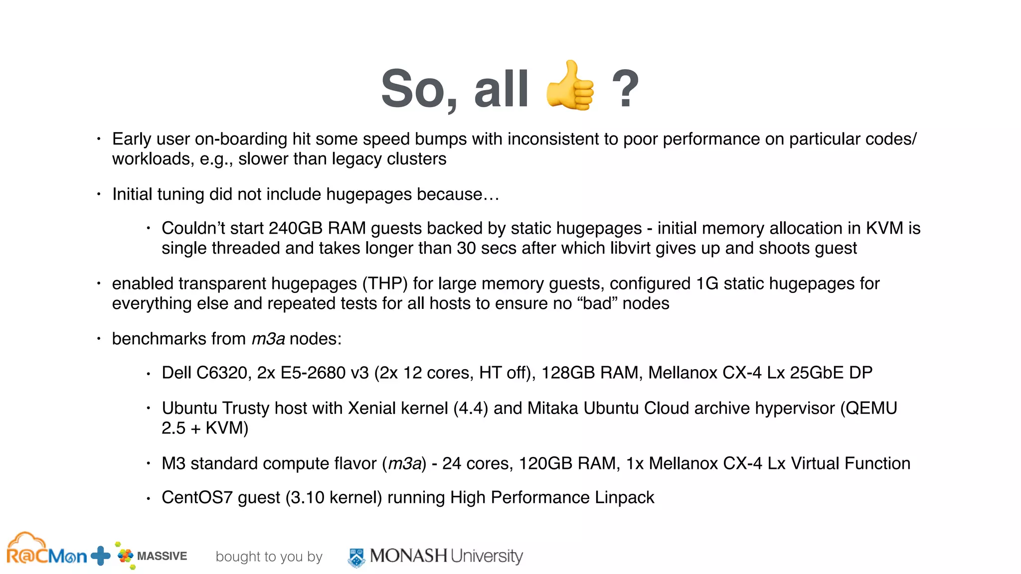 bought to you by
MASSIVE Business Plan 2013 / 2014 DRAFT
So, all 👍 ?
• Early user on-boarding hit some speed bumps with inconsistent to poor performance on particular codes/
workloads, e.g., slower than legacy clusters
• Initial tuning did not include hugepages because…
• Couldn’t start 240GB RAM guests backed by static hugepages - initial memory allocation in KVM is
single threaded and takes longer than 30 secs after which libvirt gives up and shoots guest
• enabled transparent hugepages (THP) for large memory guests, conﬁgured 1G static hugepages for
everything else and repeated tests for all hosts to ensure no “bad” nodes
• benchmarks from m3a nodes:
• Dell C6320, 2x E5-2680 v3 (2x 12 cores, HT off), 128GB RAM, Mellanox CX-4 Lx 25GbE DP
• Ubuntu Trusty host with Xenial kernel (4.4) and Mitaka Ubuntu Cloud archive hypervisor (QEMU
2.5 + KVM)
• M3 standard compute ﬂavor (m3a) - 24 cores, 120GB RAM, 1x Mellanox CX-4 Lx Virtual Function
• CentOS7 guest (3.10 kernel) running High Performance Linpack
 