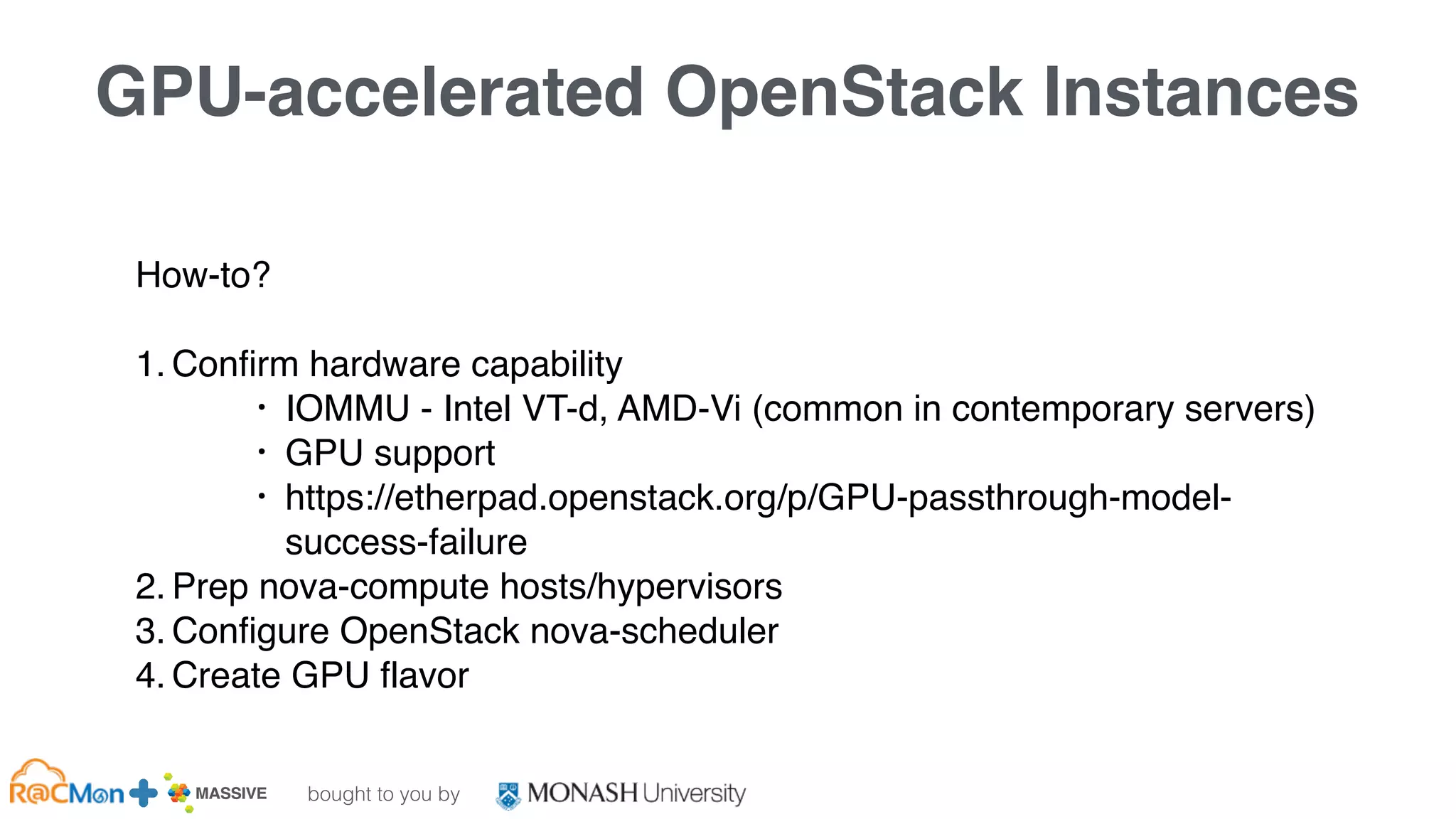 bought to you by
MASSIVE Business Plan 2013 / 2014 DRAFT
GPU-accelerated OpenStack Instances
How-to?
1. Confirm hardware capability
• IOMMU - Intel VT-d, AMD-Vi (common in contemporary servers)
• GPU support
• https://etherpad.openstack.org/p/GPU-passthrough-model-
success-failure
2. Prep nova-compute hosts/hypervisors
3. Configure OpenStack nova-scheduler
4. Create GPU flavor
 