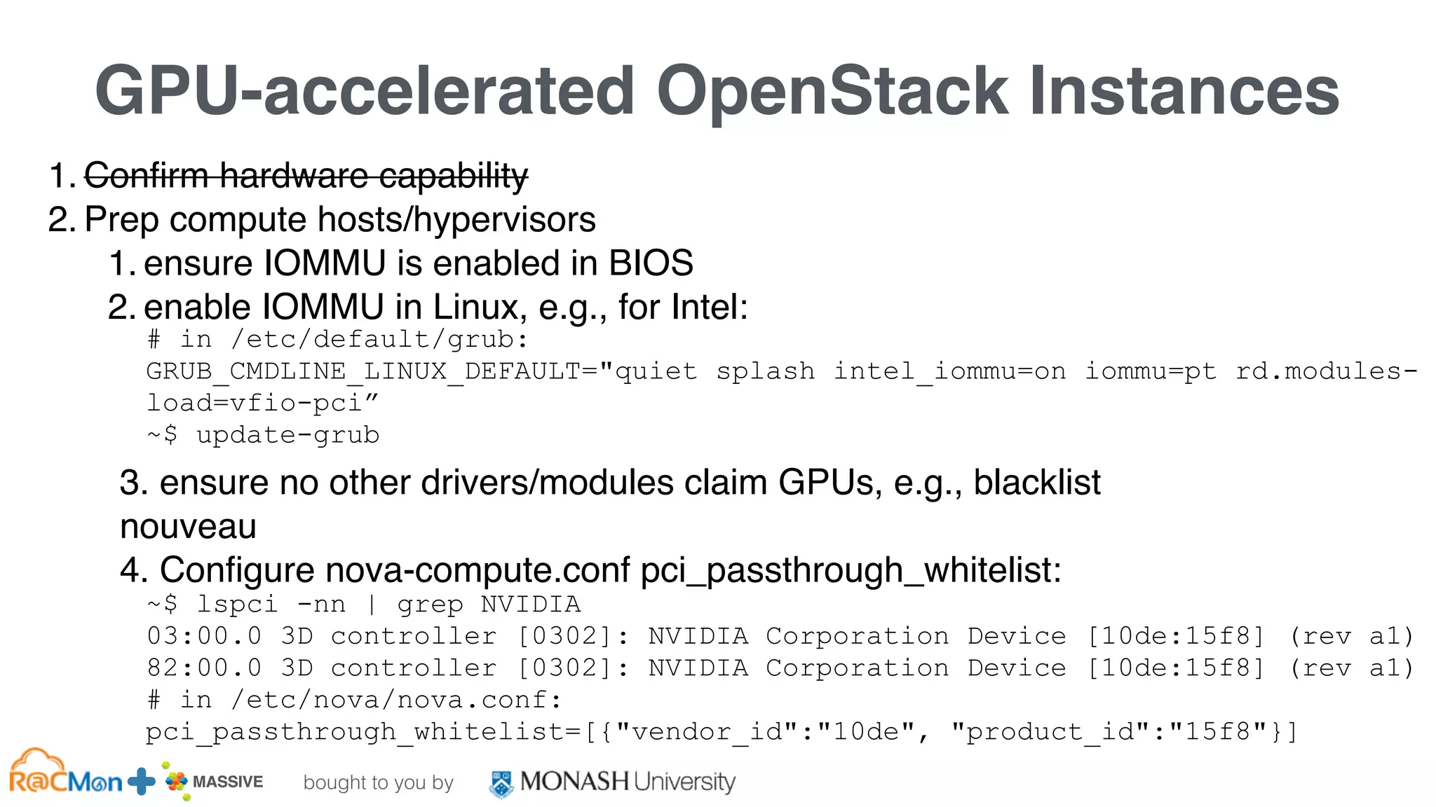 bought to you by
MASSIVE Business Plan 2013 / 2014 DRAFT
GPU-accelerated OpenStack Instances
1. Confirm hardware capability
2. Prep compute hosts/hypervisors
1. ensure IOMMU is enabled in BIOS
2. enable IOMMU in Linux, e.g., for Intel:
3. ensure no other drivers/modules claim GPUs, e.g., blacklist
nouveau
4. Configure nova-compute.conf pci_passthrough_whitelist:
# in /etc/default/grub:
GRUB_CMDLINE_LINUX_DEFAULT="quiet splash intel_iommu=on iommu=pt rd.modules-
load=vfio-pci”
~$ update-grub
~$ lspci -nn | grep NVIDIA
03:00.0 3D controller [0302]: NVIDIA Corporation Device [10de:15f8] (rev a1)
82:00.0 3D controller [0302]: NVIDIA Corporation Device [10de:15f8] (rev a1)
# in /etc/nova/nova.conf:
pci_passthrough_whitelist=[{"vendor_id":"10de", "product_id":"15f8"}]
 