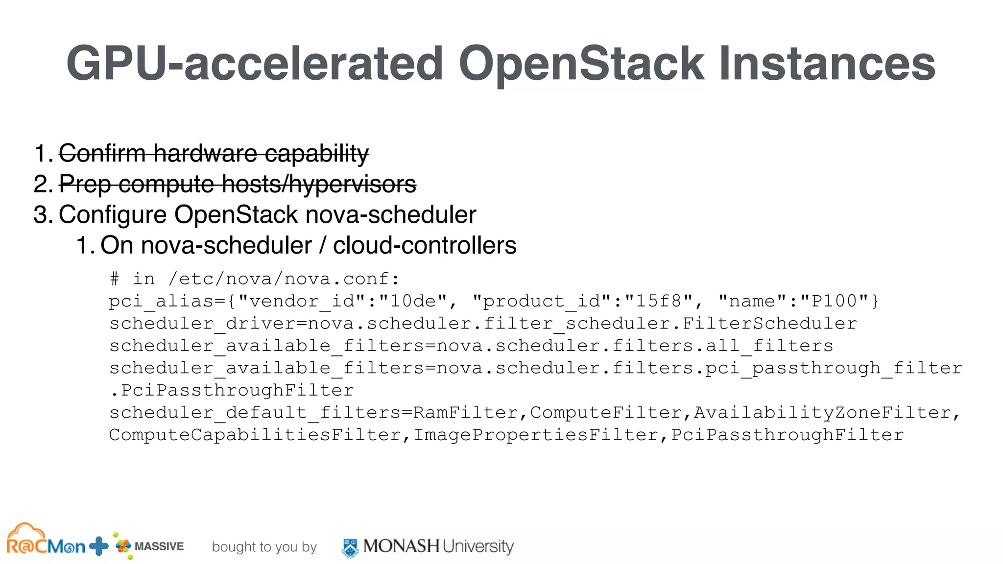 bought to you by
MASSIVE Business Plan 2013 / 2014 DRAFT
GPU-accelerated OpenStack Instances
1. Confirm hardware capability
2. Prep compute hosts/hypervisors
3. Configure OpenStack nova-scheduler
1. On nova-scheduler / cloud-controllers
# in /etc/nova/nova.conf:
pci_alias={"vendor_id":"10de", "product_id":"15f8", "name":"P100"}
scheduler_driver=nova.scheduler.filter_scheduler.FilterScheduler
scheduler_available_filters=nova.scheduler.filters.all_filters
scheduler_available_filters=nova.scheduler.filters.pci_passthrough_filter
.PciPassthroughFilter
scheduler_default_filters=RamFilter,ComputeFilter,AvailabilityZoneFilter,
ComputeCapabilitiesFilter,ImagePropertiesFilter,PciPassthroughFilter
 