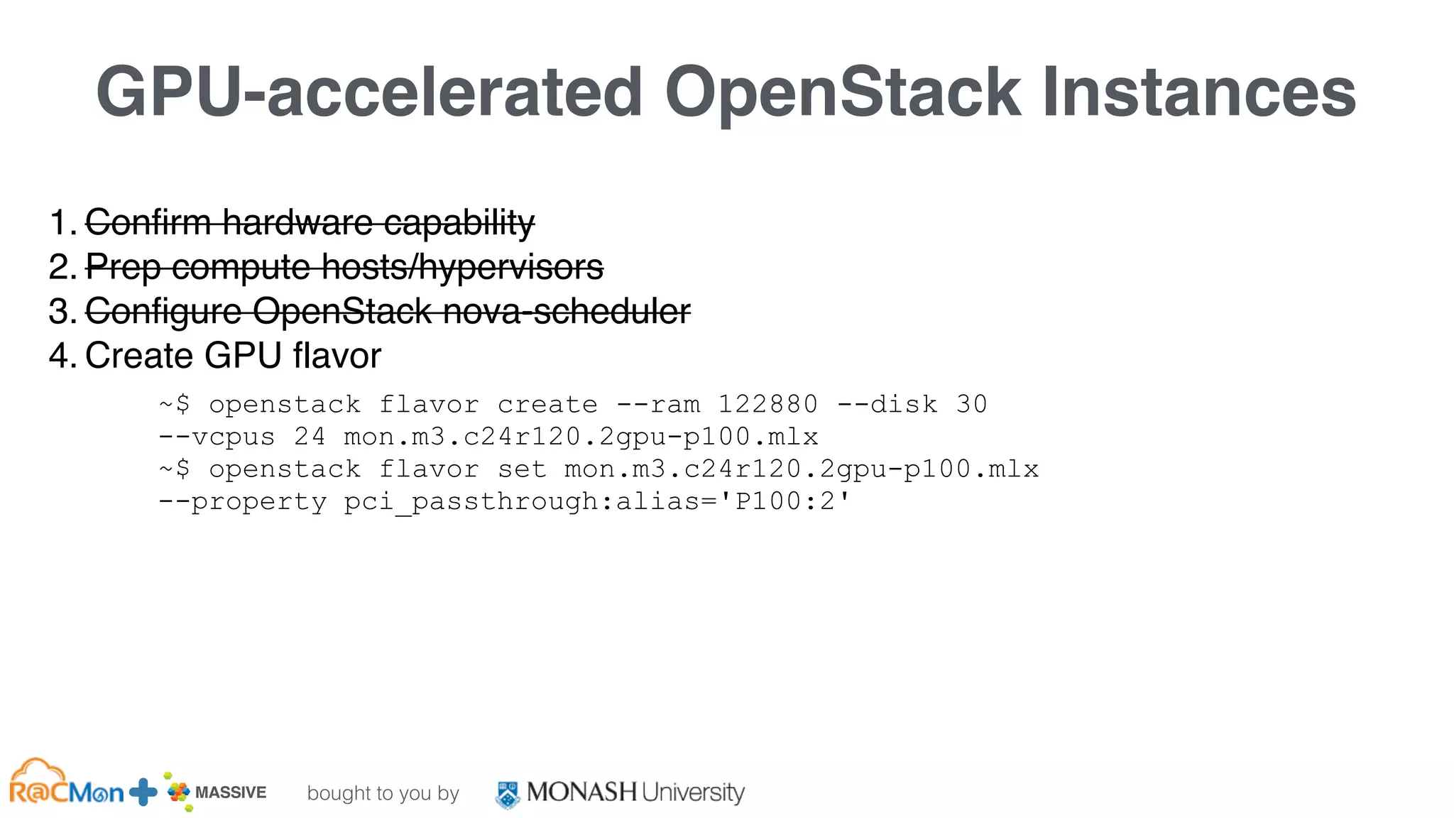 bought to you by
MASSIVE Business Plan 2013 / 2014 DRAFT
GPU-accelerated OpenStack Instances
1. Confirm hardware capability
2. Prep compute hosts/hypervisors
3. Configure OpenStack nova-scheduler
4. Create GPU flavor
~$ openstack flavor create --ram 122880 --disk 30
--vcpus 24 mon.m3.c24r120.2gpu-p100.mlx
~$ openstack flavor set mon.m3.c24r120.2gpu-p100.mlx
--property pci_passthrough:alias='P100:2'
 