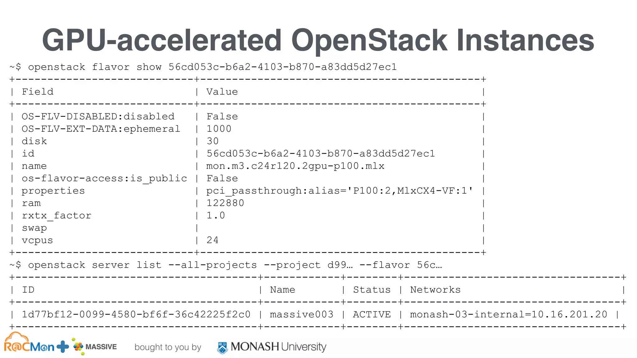 bought to you by
MASSIVE Business Plan 2013 / 2014 DRAFT
GPU-accelerated OpenStack Instances
~$ openstack flavor show 56cd053c-b6a2-4103-b870-a83dd5d27ec1
+----------------------------+--------------------------------------------+
| Field | Value |
+----------------------------+--------------------------------------------+
| OS-FLV-DISABLED:disabled | False |
| OS-FLV-EXT-DATA:ephemeral | 1000 |
| disk | 30 |
| id | 56cd053c-b6a2-4103-b870-a83dd5d27ec1 |
| name | mon.m3.c24r120.2gpu-p100.mlx |
| os-flavor-access:is_public | False |
| properties | pci_passthrough:alias='P100:2,MlxCX4-VF:1' |
| ram | 122880 |
| rxtx_factor | 1.0 |
| swap | |
| vcpus | 24 |
+----------------------------+--------------------------------------------+
~$ openstack server list --all-projects --project d99… --flavor 56c…
+--------------------------------------+------------+--------+----------------------------------+
| ID | Name | Status | Networks |
+--------------------------------------+------------+--------+----------------------------------+
| 1d77bf12-0099-4580-bf6f-36c42225f2c0 | massive003 | ACTIVE | monash-03-internal=10.16.201.20 |
+--------------------------------------+------------+--------+----------------------------------+
 
